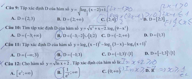 Tập xác định D của hàm số y=sqrt(log _frac 1)3(x-2)+1
A. D=(2;3) B. D=(2;+∈fty ) C. (2,4] D. D=[2, 
Câu 10: Tim tập xác định D của hàm số y=sqrt(x^2+x-2), log _3(9-x^2)
A. D=(-3;+∈fty ) B. D=(-3;-2]∪ [1;2) C. D=(-2;+∈fty ) D. D=(1;3)
Câu 11: Tập xác định D của hàm số y=log _t(x-1)^2-log _ 1/2 (3-x)-log _t(x+1)^1
A. D=(-∈fty ,3) B. D=(-1;3) C. D=(-1;3)∪  1 D. D=[-1,3]∪  1
Câu 12: Cho hàm số y=sqrt(ln x+2) Tập xác định của hàm số là:
A. [e^2;+∈fty ) B. [ 1/e^2 ;+∈fty ) C. (0,+∈fty )