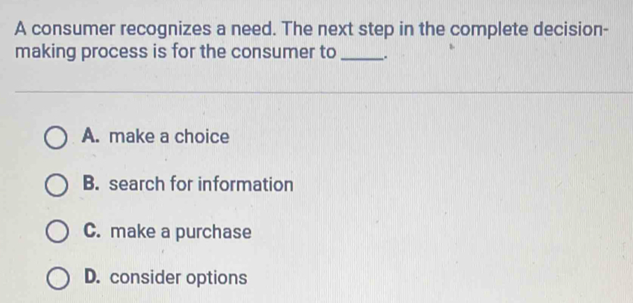 A consumer recognizes a need. The next step in the complete decision-
making process is for the consumer to _.
A. make a choice
B. search for information
C. make a purchase
D. consider options