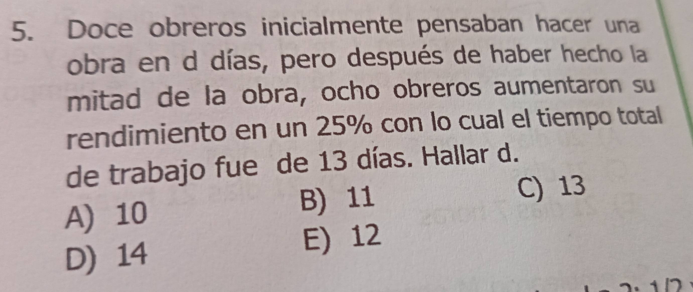 Doce obreros inicialmente pensaban hacer una
obra en d días, pero después de haber hecho la
mitad de la obra, ocho obreros aumentaron su
rendimiento en un 25% con lo cual el tiempo total
de trabajo fue de 13 días. Hallar d.
A) 10
B) 11
C) 13
D) 14
E) 12