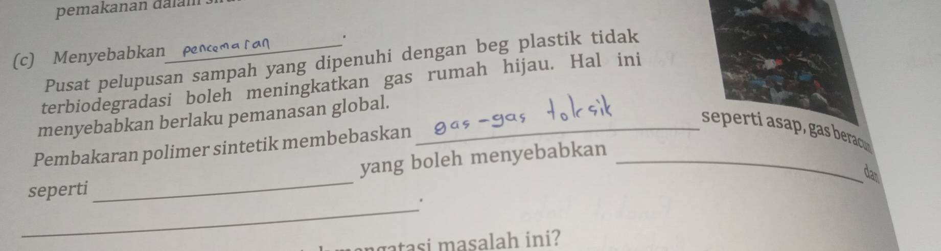 pemakanan da l an 
. 
(c) Menyebabkan 
Pusat pelupusan sampah yang dipenuhi dengan beg plastik tidak 
terbiodegradasi boleh meningkatkan gas rumah hijau. Hal ini 
menyebabkan berlaku pemanasan global._ 
seperti asa , gas beracc 
Pembakaran polimer sintetik membebaskan 
yang boleh menyebabkan_ 
dan 
seperti 
_ 
_' 
gatasi masalah ini?