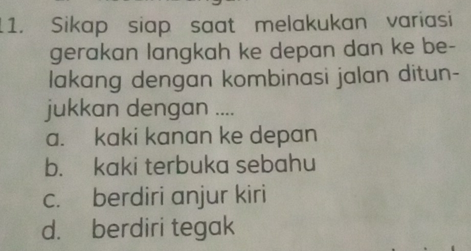 Sikap siap saat melakukan variasi
gerakan langkah ke depan dan ke be-
lakang dengan kombinasi jalan ditun-
jukkan dengan ....
a. kaki kanan ke depan
b. kaki terbuka sebahu
c. berdiri anjur kiri
d. berdiri tegak