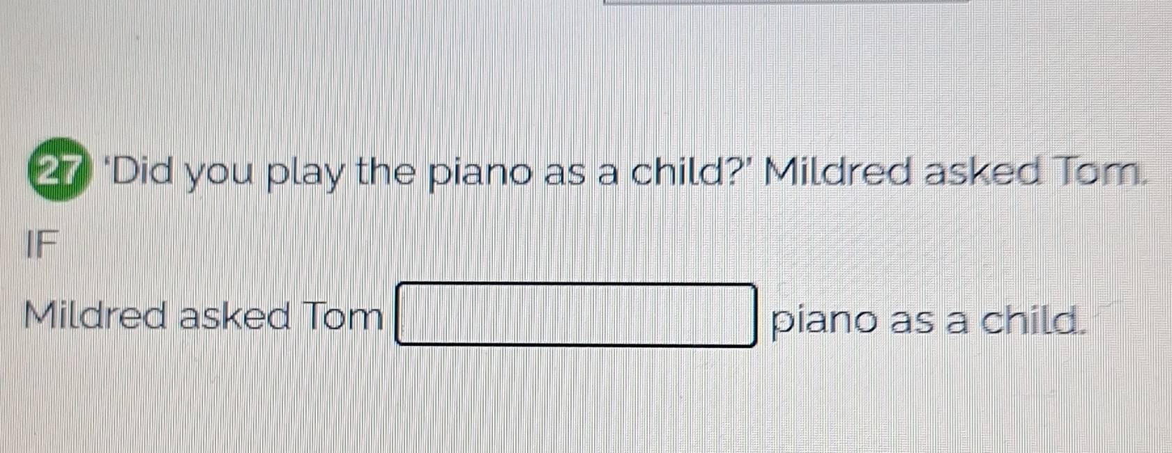 2 ‘Did you play the piano as a child?’ Mildred asked Tom. 
IF 
Mildred asked Tom □ piano as a child.