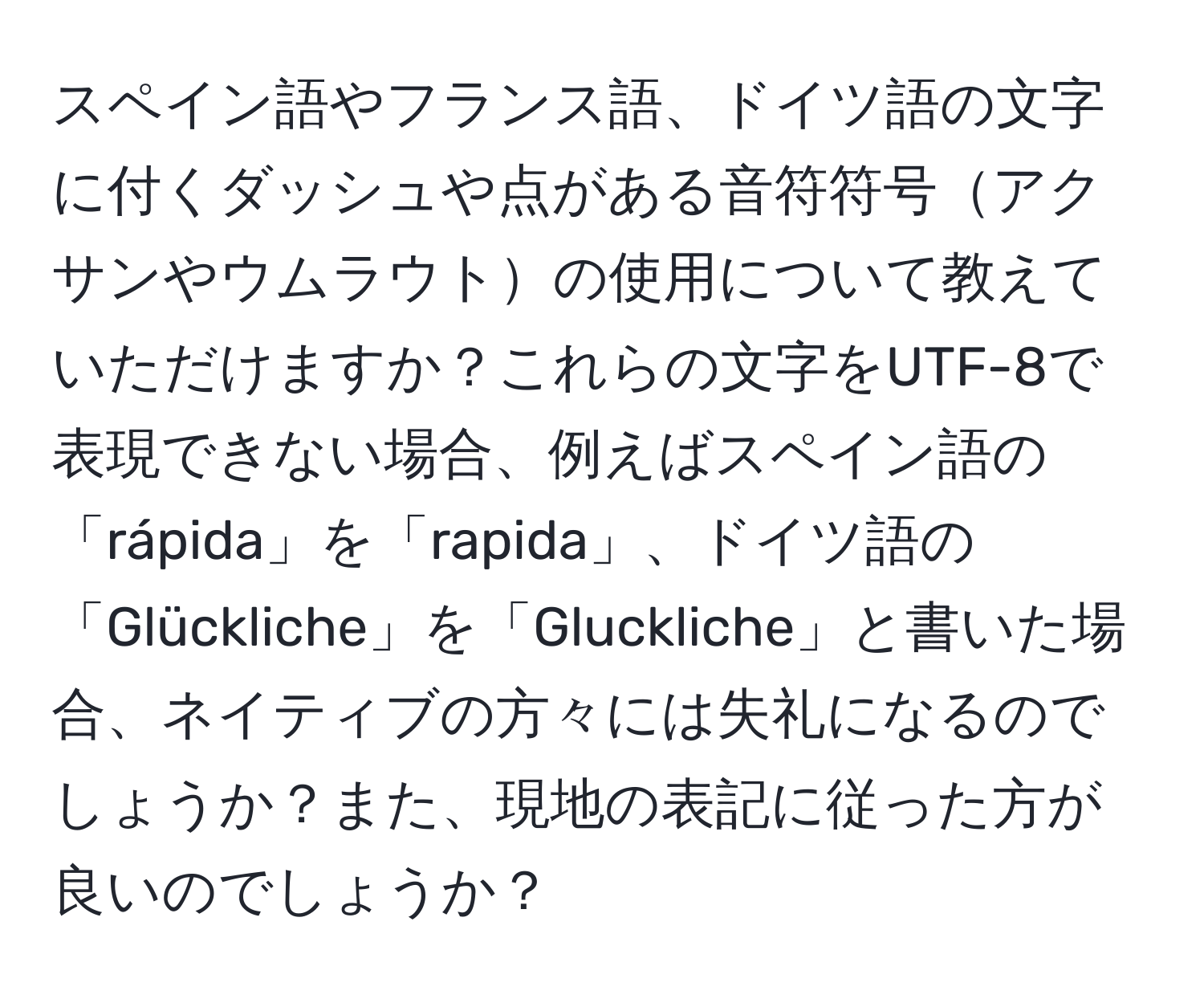 スペイン語やフランス語、ドイツ語の文字に付くダッシュや点がある音符符号アクサンやウムラウトの使用について教えていただけますか？これらの文字をUTF-8で表現できない場合、例えばスペイン語の「rápida」を「rapida」、ドイツ語の「Glückliche」を「Gluckliche」と書いた場合、ネイティブの方々には失礼になるのでしょうか？また、現地の表記に従った方が良いのでしょうか？