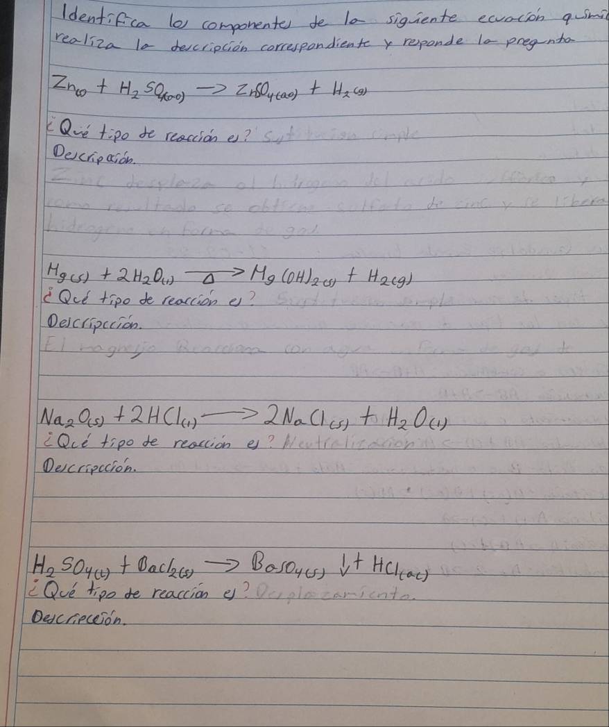 Identifica l0 componente fe l0 siguiente eaocion quim 
realiza lo description correspondient y reponde l0 pregnta
Zn_60+H_2SO_4(ao)to ZnSO_4(ao)+H_2(9)
Qve tipo to reacione? 
Descripaion.
Hg(s)+2H_2O_(1)to Mg(OH)_2(s)+H_2(g)
Ou tipo do reacion e? 
Deicripccion.
Na_2O_(s)+2HCl_(1)to 2NaCl_(s)+H_2O_(1)
cOce tipo de reacion e? 
Delcripccion.
H_2SO_4(l)+BaCl_2(s)to BaSO_4(s)downarrow +HCl_(ac)
cQue tipo de reaction e? aricnt 
Descrieceion.