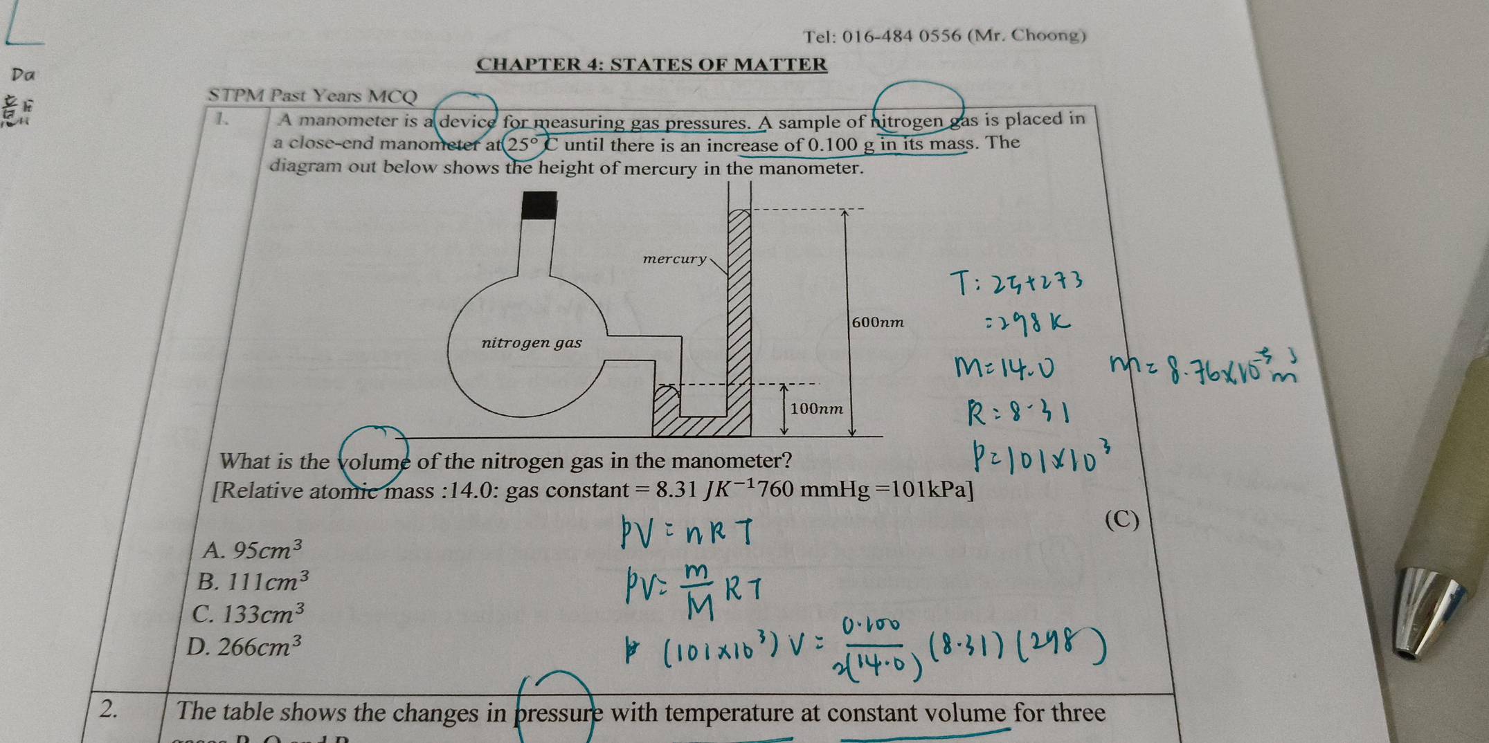 Tel: 016-484 0556 (Mr. Choong)
CHAPTER 4: STATES OF MATTER
Da

STPM Past Years MCQ
1. A manometer is a device for measuring gas pressures. A sample of nitrogen gas is placed in
a close-end manometer a at(25°)C until there is an increase of 0.100 g in its mass. The
diagram out below shows the height of mercury in the manometer.
What is the volume of the nitrogen gas in the manometer?
[Relative atomic mass :14.0: gas constant =8.31 K^(-1)760 mmH -Ig=101kPa]
(C)
A. 95cm^3
B. 111cm^3
C. 133cm^3
D. 266cm^3
2. The table shows the changes in pressure with temperature at constant volume for three