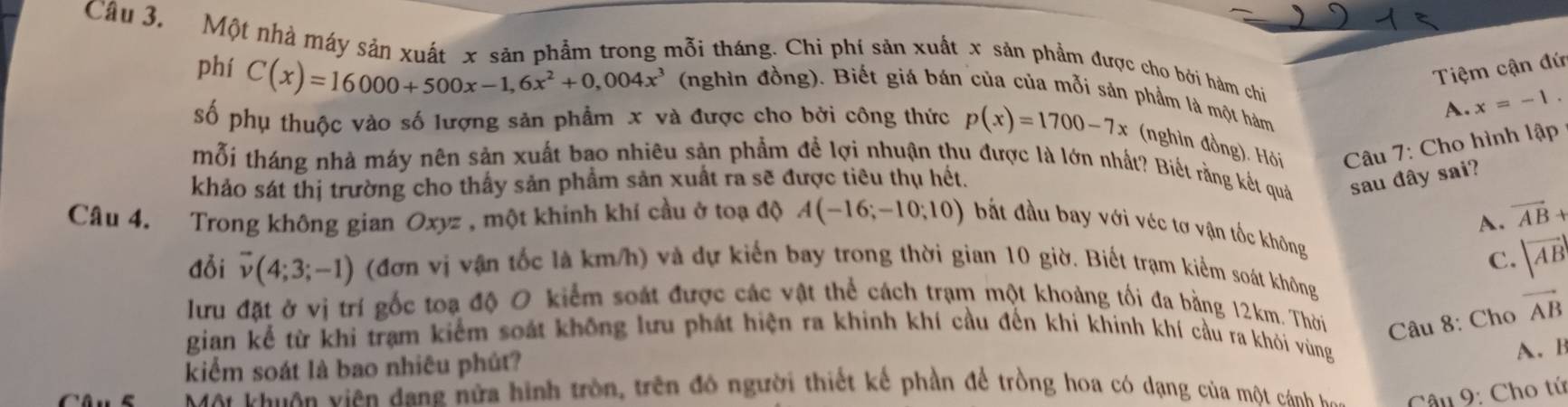 Một nhà máy sản xuất x sản phẩm trong mỗi tháng. Chi phí sản xuất x sản phẩm được cho bởi hàm chi
Tiệm cận đứ
phí C(x)=16000+500x-1,6x^2+0,004x^3 (nghìn đồng). Biết giá bán của của mỗi sản phẩm là một hám A. x=-1.
số phụ thuộc vào số lượng sản phẩm x và được cho bởi công thức p(x)=1700-7x (nghìn đồng). Hỏi  Câu 7: Cho hình lập
mỗi tháng nhà máy nên sản xuất bao nhiêu sản phẩm để lợi nhuận thu được là lớn nhất? Biết rằng kết quả sau đây sai?
khảo sát thị trường cho thấy sản phẩm sản xuất ra sẽ được tiêu thụ hết.
A. vector AB+
Câu 4. Trong không gian Oxyz , một khinh khí cầu ở toạ độ A(-16;-10;10) bắt đầu bay với véc tơ vận tốc không
C. |vector AB|
đỗi vector v(4;3;-1) (đơn vị vận tốc là km/h) và dự kiến bay trong thời gian 10 giờ. Biết trạm kiểm soát không
lưu đặt ở vị trí gốc toạ độ O kiểm soát được các vật thể cách trạm một khoảng tối đa bằng 12km. Thời  Câu 8: Cho vector AB
gian kể từ khi trạm kiểm soát không lưu phát hiện ra khinh khí cầu đến khí khinh khí cầu ra khỏi vùng
kiểm soát là bao nhiêu phút?
A. B
Mộ khuên viên dang nửa hình tròn, trên đó người thiết kế phần để trồng hoa có dạng của một cán  Câu 9: Cho tứ