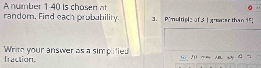 A number 1-40 is chosen at 
01 
random. Find each probability. 3. P(multiple of 3 | greater than 15) 
Write your answer as a simplified 
fraction. 123 ∫() ∞≠∈ ABC a,βγ つ