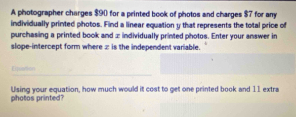 A photographer charges $90 for a printed book of photos and charges $7 for any 
individually printed photos. Find a linear equation y that represents the total price of 
purchasing a printed book and x individually printed photos. Enter your answer in 
slope-intercept form where ∞ is the independent variable. 
Equation 
Using your equation, how much would it cost to get one printed book and 11 extra 
photos printed?