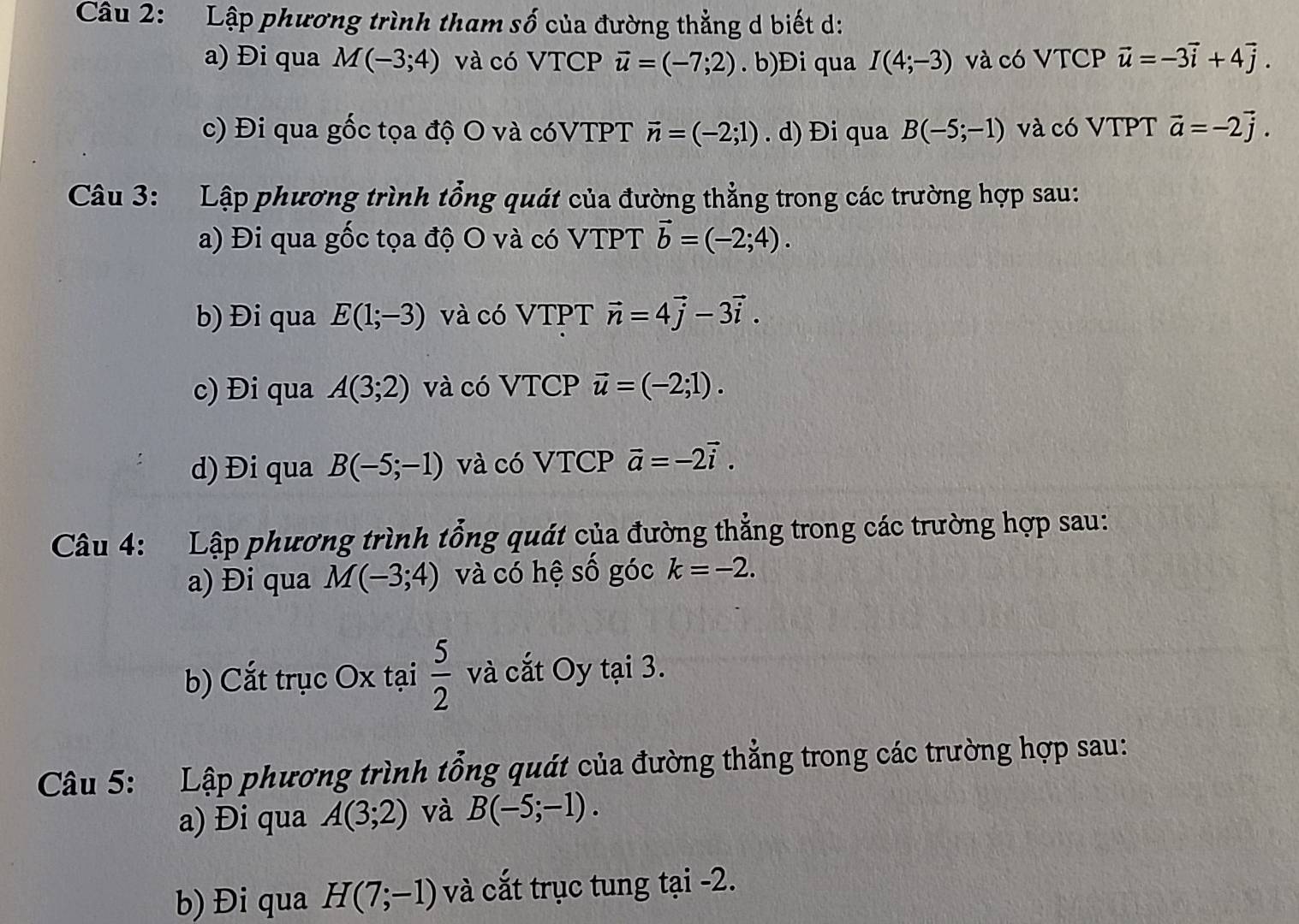 Lập phương trình tham số của đường thẳng d biết d:
a) Đi qua M(-3;4) và có VTCP vector u=(-7;2). b)Đi qua I(4;-3) và có VTCP vector u=-3vector i+4vector j.
c) Đi qua gốc tọa độ O và cóVTPT vector n=(-2;1). d) Đi qua B(-5;-1) và có VTPT vector a=-2vector j. 
Câu 3: Lập phương trình tổng quát của đường thẳng trong các trường hợp sau:
a) Đi qua gốc tọa độ O và có VTPT vector b=(-2;4). 
b) Đi qua E(1;-3) và có VTPT vector n=4vector j-3vector i. 
c) Đi qua A(3;2) và có VTCP vector u=(-2;1). 
d) Đi qua B(-5;-1) và có VTCP vector a=-2vector i. 
Câu 4: Lập phương trình tổng quát của đường thẳng trong các trường hợp sau:
a) Đi qua M(-3;4) và có hệ số góc k=-2. 
b) Cắt trục Ox tại  5/2  và cắt Oy tại 3.
Câu 5: Lập phương trình tổng quát của đường thẳng trong các trường hợp sau:
a) Đi qua A(3;2) và B(-5;-1). 
b) Đi qua H(7;-1) và cắt trục tung tại -2.