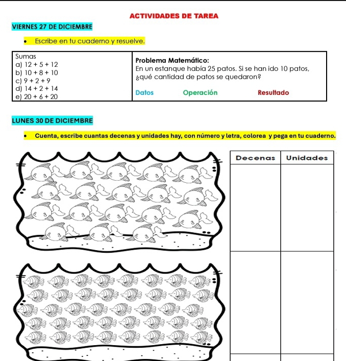 ACTIVIDADES DE TAREA 
VIERNES 27 DE DICIEMBRE 
Escribe en tu cuaderno y resuelve. 
Sumas 
a) 12+5+12 Problema Matemático: 
b) 10+8+10 En un estanque había 25 patos. Si se han ido 10 patos, 
c) 9+2+9 ¿qué cantidad de patos se quedaron? 
d) 14+2+14 Datos Operación Resultado 
e) 20+6+20
LUNES 30 DE DICIEMBRE 
Cuenta, escribe cuantas decenas y unidades hay, con número y letra, colorea y pega en tu cuaderno.