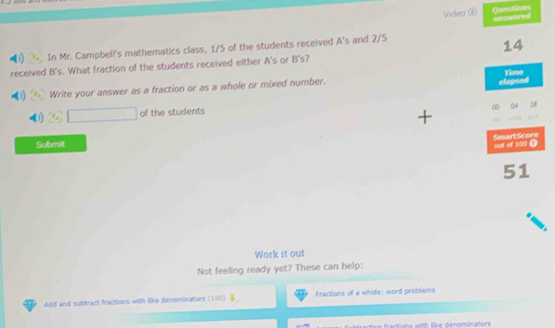 Video ⑥ Questions 
a 
In Mr. Campbell's mathematics class, 1/5 of the students received A's and 2/5
14
received B's. What fraction of the students received either A's or B's 7 
elapsed 
Write your answer as a fraction or as a whole or mixed number. Time 
∞ 
of the students 38
SmartScore out of 100 1 
Submit 
51 
Work it out 
Not feeling ready yet? These can help: 
Add and subtract fractions with like denominators (100) Fractions of a whole: word problems 
rinn fractions with like denominators