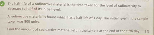 The half-life of a radioactive material is the time taken for the level of radioactivity to 
decrease to half of its initial level. 
A radioactive material is found which has a half-life of 1 day. The initial level in the sample 
taken was 800 units. 
Find the amount of radioactive material left in the sample at the end of the fifth day. [2]