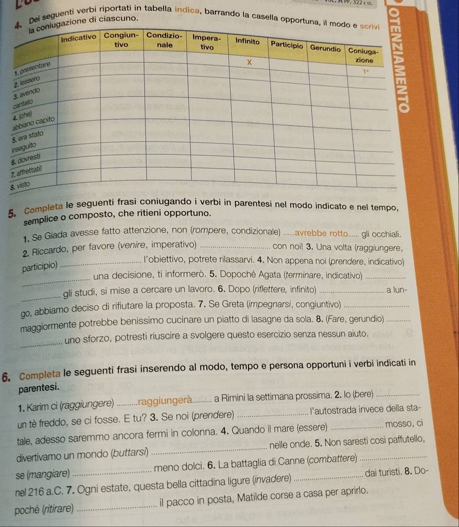 AP, 322εS.
Dei seguenti verbi riportati in tabella indica, barrando la casella opportuna, 
zione di ciascuno.
5. Completa le seguenti frasi coniugando i verbi in parentesi nel modo indicato e nel tempo,
semplice o composto, che ritieni opportuno.
1. Se Giada avesse fatto attenzione, non (rompere, condizionale) ...avrebbe rotto...... gli occhiali.
2. Riccardo, per favore (venire, imperativo) _con noi! 3. Una volta (raggiungere,
_
participio)
_I’obiettivo, potrete rilassarvi. 4. Non appena noi (prendere, indicativo)
una decisione, ti informerò. 5. Dopoché Agata (terminare, indicativo)_
_gli studi, si mise a cercare un lavoro. 6. Dopo (riflettere, infinito) _a lun-
go, abbiamo deciso di rifiutare la proposta. 7. Se Greta (impegnarsi, congiuntivo)_
maggiormente potrebbe benissimo cucinare un piatto di lasagne da sola. 8. (Fare, gerundio)_
_
uno sforzo, potresti riuscire a svolgere questo esercizio senza nessun aiuto.
6. Completa le seguenti frasi inserendo al modo, tempo e persona opportuni i verbi indicati in
parentesi.
1. Karim ci (raggiungere) ...........raggiungerà. a Rimini la settimana prossima. 2. lo (bere)_
un tè freddo, se ci fosse. E tu? 3. Se noi (prendere) _l'autostrada invece della sta-
tale, adesso saremmo ancora fermi in colonna. 4. Quando il mare (essere) _mosso, ci
divertivamo un mondo (buttarsi) _nelle onde. 5. Non saresti così paffutello,
se (mangiare) meno dolci. 6. La battaglia di Canne (combattere)_
nel 216 a.C. 7. Ogni estate, questa bella cittadina ligure (invadere) _dai turisti. 8. Do-
poché (ritirare) _il pacco in posta, Matilde corse a casa per aprirlo.