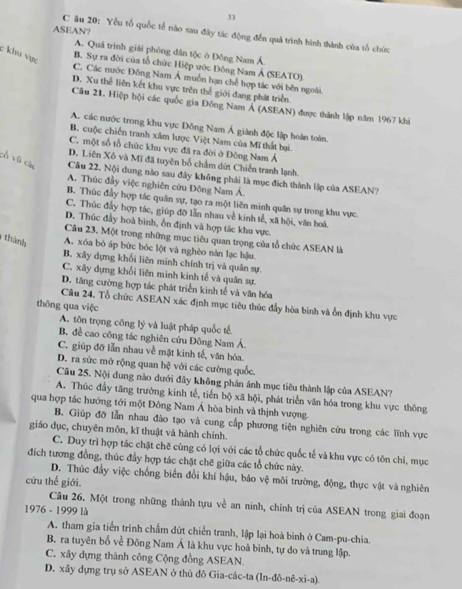 ASEAN?
C âu 20: Yếu tố quốc tế nào sau đây tác động đến quá trình hình thành của tổ chức
A. Quá trình giải phóng dân tộc ở Đông Nam Á
c khu vực
B. Sự ra đời của tổ chức Hiệp ước Đông Nam Á (SEATO).
C. Các nước Đông Nam Á muồn hạn chế hợp tác với bên ngoài.
D. Xu thể liên kết khu vực trên thể giới đang phát triển.
Câu 21. Hiệp hội các quốc gia Đông Nam Á (ASEAN) được thành lập năm 1967 khi
A. các nước trong khu vực Đông Nam Á giành độc lập hoàn toàn.
B. cuộc chiến tranh xâm lược Việt Nam của Mĩ thất bại.
C. một số tổ chức khu vực đã ra đời ở Đông Nam Ả
D. Liên Xô và Mĩ đã tuyên bố chấm dứt Chiến tranh lạnh.
cổ vũ các Câu 22. Nội dung nào sau đây không phải là mục đích thành lập của ASEAN?
A. Thúc đầy việc nghiên cứu Đông Nam Á.
B. Thúc đầy hợp tác quân sự, tạo ra một liên minh quân sự trong khu vực.
C. Thúc đấy hợp tác, giúp đỡ lẫn nhau về kinh tể, xã hội, văn hoá.
D. Thúc đầy hoà bình, ồn định và hợp tác khu vực.
Câu 23. Một trong những mục tiêu quan trọng của tổ chức ASEAN là
thành A. xóa bỏ áp bức bóc lột và nghèo nàn lạc hậu.
B. xây dựng khối liên minh chính trị và quân sự.
C. xây dựng khối liên minh kinh tế và quân sự.
D. tăng cường hợp tác phát triển kinh tế và văn hóa
Câu 24. Tổ chức ASEAN xác định mục tiêu thúc đầy hòa bình và ổn định khu vực
thông qua việc
A. tôn trọng công lý và luật pháp quốc tế,
B. đề cao công tác nghiên cứu Đông Nam Á.
C. giúp đỡ lẫn nhau về mặt kinh tế, văn hóa.
D. ra sức mở rộng quan hệ với các cường quốc.
Câu 25. Nội dung nào dưới đây không phản ánh mục tiêu thành lập của ASEAN?
A. Thúc đầy tăng trưởng kinh tế, tiến bộ xã hội, phát triển văn hóa trong khu vực thông
qua hợp tác hướng tới một Đông Nam Á hòa bình và thịnh vượng.
B. Giúp đỡ lẫn nhau đào tạo và cung cấp phương tiện nghiên cứu trong các lĩnh vực
giáo dục, chuyên môn, kĩ thuật và hành chính.
C. Duy trì hợp tác chặt chē cùng có lợi với các tổ chức quốc tế và khu vực có tôn chỉ, mục
đích tương đồng, thúc đầy hợp tác chặt chẽ giữa các tổ chức này.
D. Thúc đầy việc chống biến đổi khí hậu, bảo vệ môi trường, động, thực vật và nghiên
cứu thế giới.
Câu 26. Một trong những thành tựu về an ninh, chính trị của ASEAN trong giai đoạn
1976 - 1999 là
A. tham gia tiến trình chấm dứt chiến tranh, lập lại hoà binh ở Cam-pu-chia.
B. ra tuyên bố về Đông Nam Á là khu vực hoà bình, tự do và trung lập.
C. xây dựng thành công Cộng đồng ASEAN.
D. xây dựng trụ sở ASEAN ở thủ đô Gia-các-ta ở (In-dhat o-nhat e-xi-a).