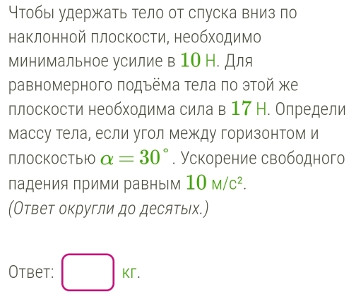 Чтобы удержать тело от слуска вниз по 
наклонной πлоскости, необходимо 
минимальное усилие в 10 Н. Для 
равномерного πодъёма тела πо этой же 
ллоскости необходима сила в 17 Н. Олредели 
массу тела, если угол между горизонтом и 
ПлоСKOСТьIO alpha =30°. Ускорение свободного 
падения прими равным 10M/c^2. 
(Ответ округли до десятыιх.) 
Otbet: □ KT.