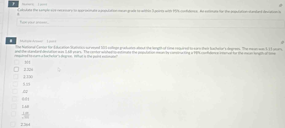 Numeric 1 point
Calculate the sample size necessary to approximate a population mean grade to within 3 points with 95% confidence. An estimate for the population standard deviation is
B.
Type your answer...
8 Multiple Answer 1 point
The National Center for Education Statistics surveyed 101 college graduates about the length of time required to earn their bachelor's degrees. The mean was 5.15 years,
and the standard deviation was 1.68 years. The center wished to estimate the population mean by constructing a 98% confidence interval for the mean length of time
required to earn a bachelor's degree. What is the point estimate?
101
2.326
2.330
5.15 .02
0.01
168
 (1.68)/sqrt(101) 
2364