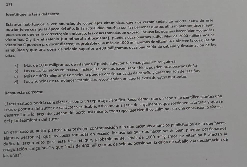 Identifique la tesis del texto:
Estamos habituados a ver anuncios de complejos vitamínicos que nos recomiendan un aporte extra de este
nutriente en cualquier época del año. En la actualidad, muchas son las personas que los utilizan para sentirse mejor,
pues creen que es lo correcto; sin embargo, las cosas tomadas en exceso, incluso las que nos hacen bien --como las
vitaminas C y E y el selenio (un mineral antioxidante)- pueden ocasionarnos daño. Más de 2000 miligramos de
vitamina C pueden provocar diarrea; es probable que más de 1000 miligramos de vitamina E afecten la coagulación
sanguínea y que una dosis de selenio superior a 400 miligramos ocasione caída de cabello y descamación de las
uñas.
a)  Más de 1000 miligramos de vitamina E pueden afectar a la coaugulación sanguínea
b) Las cosas tomadas en exceso, incluso las que nos hacen sentir bien, pueden ocasionarnos daño
c) Más de 400 miligramos de selenio pueden ocasionar caída de cabello y descamación de las uñas
d) Los anuncios de complejos vitamínicos recomiendan un aporte extra de estos nutrientes
Respuesta correcta:
El texto citado podría considerarse como un reportaje científico. Recordemos que un reportaje científico plantea una
tesis o postura del autor de carácter verificable, así como una serie de argumentos que sostienen esta tesis y que se
desarrollan a lo largo del cuerpo del texto. Así mismo, todo reportaje científico culmina con una conclusión o síntesis
del planteamiento del autor.
En este caso su autor plantea una tesis (en contraposición a lo que dicen los anuncios publicitarios y a lo que hacen
algunas personas): que las cosas tomadas en exceso, incluso las que nos hacen sentir bien, pueden ocasionarnos
daño. El argumento para esta tesis es que, probablemente, "más de 1000 miligramos de vitamina E afectan la
coagulación sanguínea” y que “más de 400 miligramos de selenio ocasionan la caída de cabello y la descamación de
las uñas".