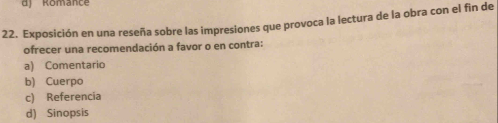 Romance
22. Exposición en una reseña sobre las impresiones que provoca la lectura de la obra con el fin de
ofrecer una recomendación a favor o en contra:
a) Comentario
b) Cuerpo
c) Referencia
d) Sinopsis