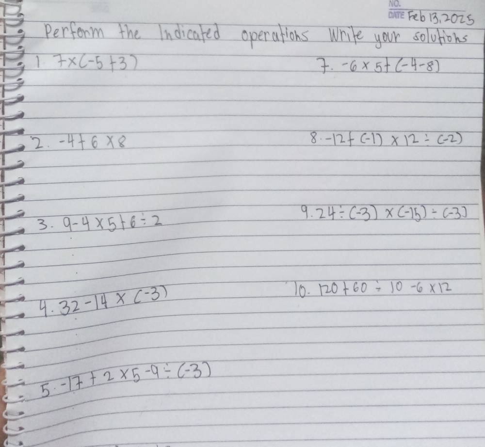 Feb13, 2025 
Perform the Indicated operations write your soluions 
1 7* (-5+3). -6* 5+(-4-8)
8. 
2. -4+6* 8 -12f(-1)* 12/ (-2)
3. 9-4* 5+6/ 2
9. 24/ (-3)* (-15)/ (-3)
4. 32-14* (-3)
10. 120+60/ 10-6* 12
5 -17+2* 5-9/ (-3)