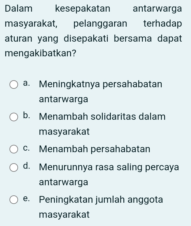 Dalam kesepakatan antarwarga
masyarakat, pelanggaran terhadap
aturan yang disepakati bersama dapat
mengakibatkan?
a. Meningkatnya persahabatan
antarwarga
b. Menambah solidaritas dalam
masyarakat
c. Menambah persahabatan
d. Menurunnya rasa saling percaya
antarwarga
e. Peningkatan jumlah anggota
masyarakat