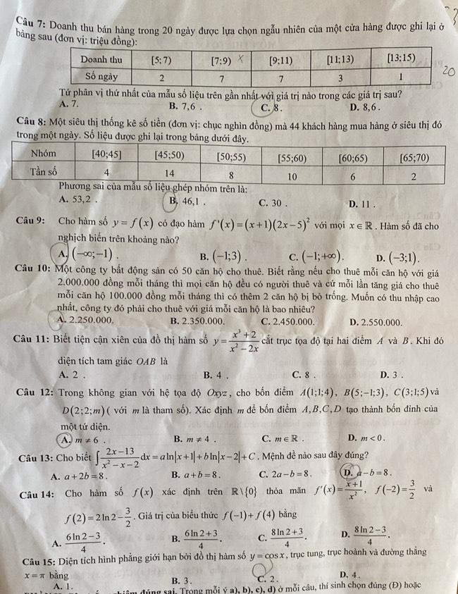 Doanh thu bán hàng trong 20 ngày được lựa chọn ngẫu nhiên của một cửa hàng được ghi lại ở
bảng sau (đơn vị: triệu đồng
Tứ phân vị thứ nhất của mẫu số liệu trên gần nhất với giá trị nào trong các giá trị sau?
A. 7. B. 7,6 . C. 8 . D. 8,6 .
Câu 8: Một siêu thị thống kê số tiền (đơn vị: chục nghìn đồng) mà 44 khách hàng mua hàng ở siêu thị đó
trong một ngày. Số liệu được ghi lại
A. 53,2 . B. 46,1 . C. 30 . D. 1 1 .
Câu 9: Cho hàm số y=f(x) có đạo hàm f'(x)=(x+1)(2x-5)^2 với mọi x∈ R. Hàm shat 0 dã cho
nghịch biến trên khoảng nào?
A. (-∈fty ;-1). B. (-1;3). C. (-1;+∈fty ). D. (-3;1).
Câu 10: Một công ty bất động sản có 50 căn hộ cho thuê. Biết rằng nếu cho thuê mỗi căn hộ với giá
2.000.000 đồng mỗi tháng thì mọi căn hộ đều có người thuê và cứ mỗi lần tăng giá cho thuê
mỗi căn hộ 100.000 đồng mỗi tháng thì có thêm 2 căn hộ bị bỏ trống. Muốn có thu nhập cao
nhất, công ty đó phải cho thuê với giá mỗi căn hộ là bao nhiêu?
A. 2.250.000. B. 2.350.000. C. 2.450.000. D. 2.550.000.
Câu 11: Biết tiện cận xiên của đồ thị hàm số y= (x^3+2)/x^2-2x  cắt trục tọa độ tại hai điểm A và B. Khi đó
diện tích tam giác OAB là
A. 2 , B. 4 . C. 8 . D. 3 .
Câu 12: Trong không gian với hệ tọa độ Oxyz, cho bốn điểm A(1;1;4),B(5;-1;3),C(3;1;5)va
D(2;2;m) ( với m là tham số). Xác định m để bốn điểm A,B,C,D tạo thành bốn đinh của
một tứ diện.
A, m!= 6 B. m!= 4. C. m∈ R. D. m<0.
Câu 13: Cho biết ∈t  (2x-13)/x^2-x-2 dx=aln |x+1|+bln |x-2|+C. Mệnh đề nào sau đây đúng?
A. a+2b=8. B. a+b=8. C. 2a-b=8. D. a-b=8.
Câu 14: Cho hàm số f(x) xác định trên Rvee  0 thỏa mãn f'(x)= (x+1)/x^2 ,f(-2)= 3/2  và
f(2)=2ln 2- 3/2 . Giá trị của biểu thức f(-1)+f(4) bằng
A.  (6ln 2-3)/4 . B.  (6ln 2+3)/4 . C.  (8ln 2+3)/4 . D.  (8ln 2-3)/4 .
Câu 15: Diện tích hình phẳng giới hạn bởi đồ thị hàm số y=cos x , trục tung, trục hoành và đường thẳng
x=π bằng B. 3 . C. 2 . D. 4 .
A. 1. đúng sai, Trong mỗi ý a), b), c), d) ở mỗi câu, thí sinh chọn đúng (Đ) hoặc