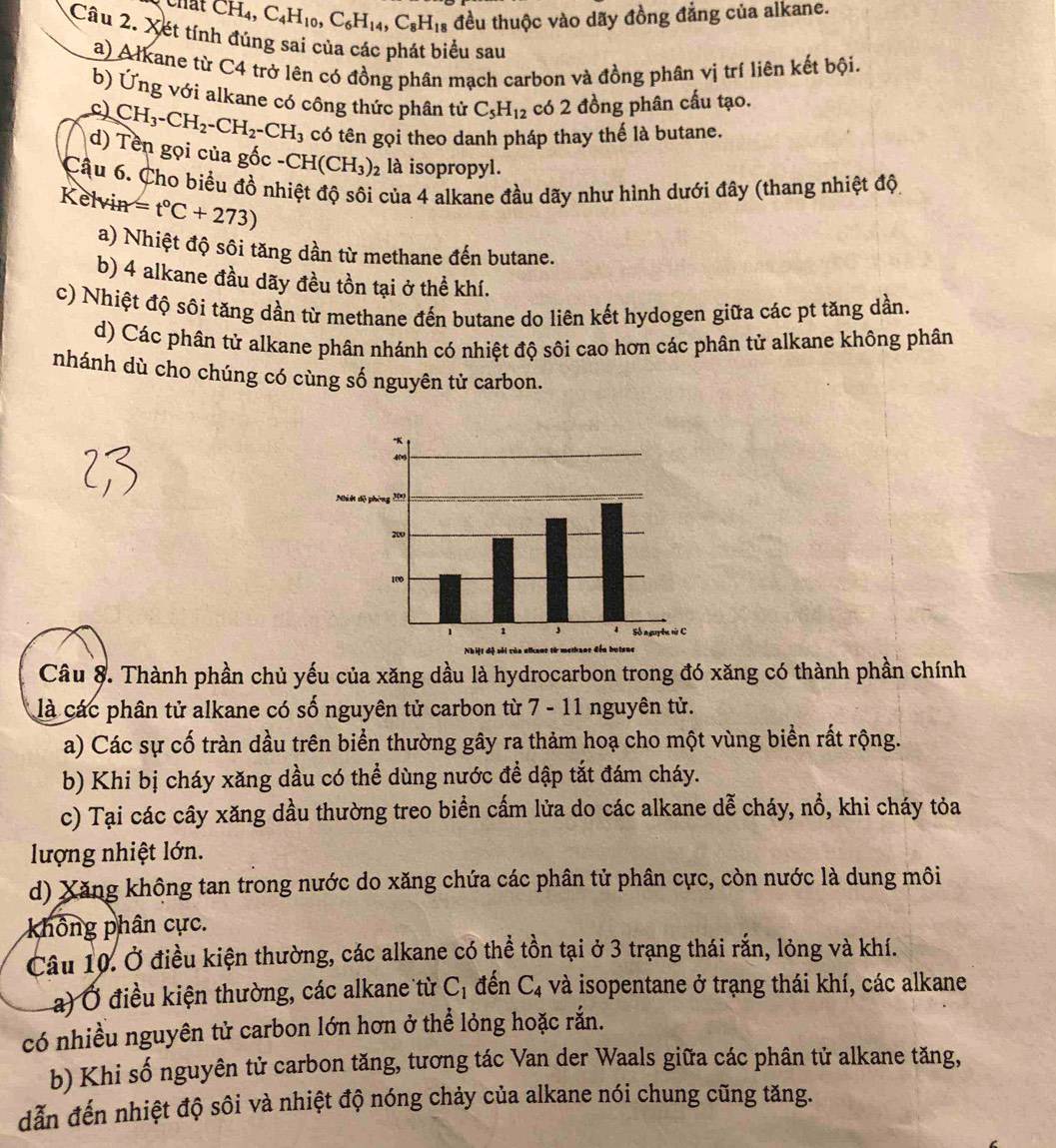 CH_4,C_4H_10,C_6H_14,C_8H_18 đều thuộc vào dãy đồng đẳng của alkane.
Câu 2. Xét tính đúng sai của các phát biểu sau
a) Alkane từ C4 trở lên có đồng phân mạch carbon và đồng phân vị trí liên kết bội.
b) Ứng với alkane có công thức phân tử C_5H_12 có 2 đồng phân cấu tạo.
c) CH_3-CH_2-CH_2-CH_3 có tên gọi theo danh pháp thay thế là butane.
d) Tên gọi của gốc - CH(CH_3)_2 là isopropyl.
Cậu 6. Cho biểu đồ nhiệt độ sôi của 4 alkane đầu dãy như hình dưới đây (thang nhiệt độ
Kelvin =t°C+273)
a) Nhiệt độ sôi tăng dần từ methane đến butane.
b) 4 alkane đầu dãy đều tồn tại ở thể khí.
c) Nhiệt độ sôi tăng dần từ methane đến butane do liên kết hydogen giữa các pt tăng dần.
d) Các phân tử alkane phân nhánh có nhiệt độ sôi cao hơn các phân tử alkane không phân
nhánh dù cho chúng có cùng số nguyên tử carbon.
Câu 8. Thành phần chủ yếu của xăng dầu là hydrocarbon trong đó xăng có thành phần chính
là các phân tử alkane có số nguyên tử carbon từ 7 - 11 nguyên tử.
a) Các sự cố tràn dầu trên biển thường gây ra thảm hoạ cho một vùng biển rất rộng.
b) Khi bị cháy xăng dầu có thể dùng nước đề dập tắt đám cháy.
c) Tại các cây xăng dầu thường treo biển cấm lửa do các alkane dễ cháy, nổ, khi cháy tỏa
lượng nhiệt lớn.
d) Xăng không tan trong nước do xăng chứa các phân tử phân cực, còn nước là dung môi
không phân cực.
Câu 10. Ở điều kiện thường, các alkane có thể tồn tại ở 3 trạng thái rắn, lỏng và khí.
a) Ở điều kiện thường, các alkane từ C_1 đến C_4 và isopentane ở trạng thái khí, các alkane
có nhiều nguyên tử carbon lớn hơn ở thể lỏng hoặc rắn.
b) Khi số nguyên tử carbon tăng, tương tác Van der Waals giữa các phân tử alkane tăng,
dẫn đến nhiệt độ sôi và nhiệt độ nóng chảy của alkane nói chung cũng tăng.