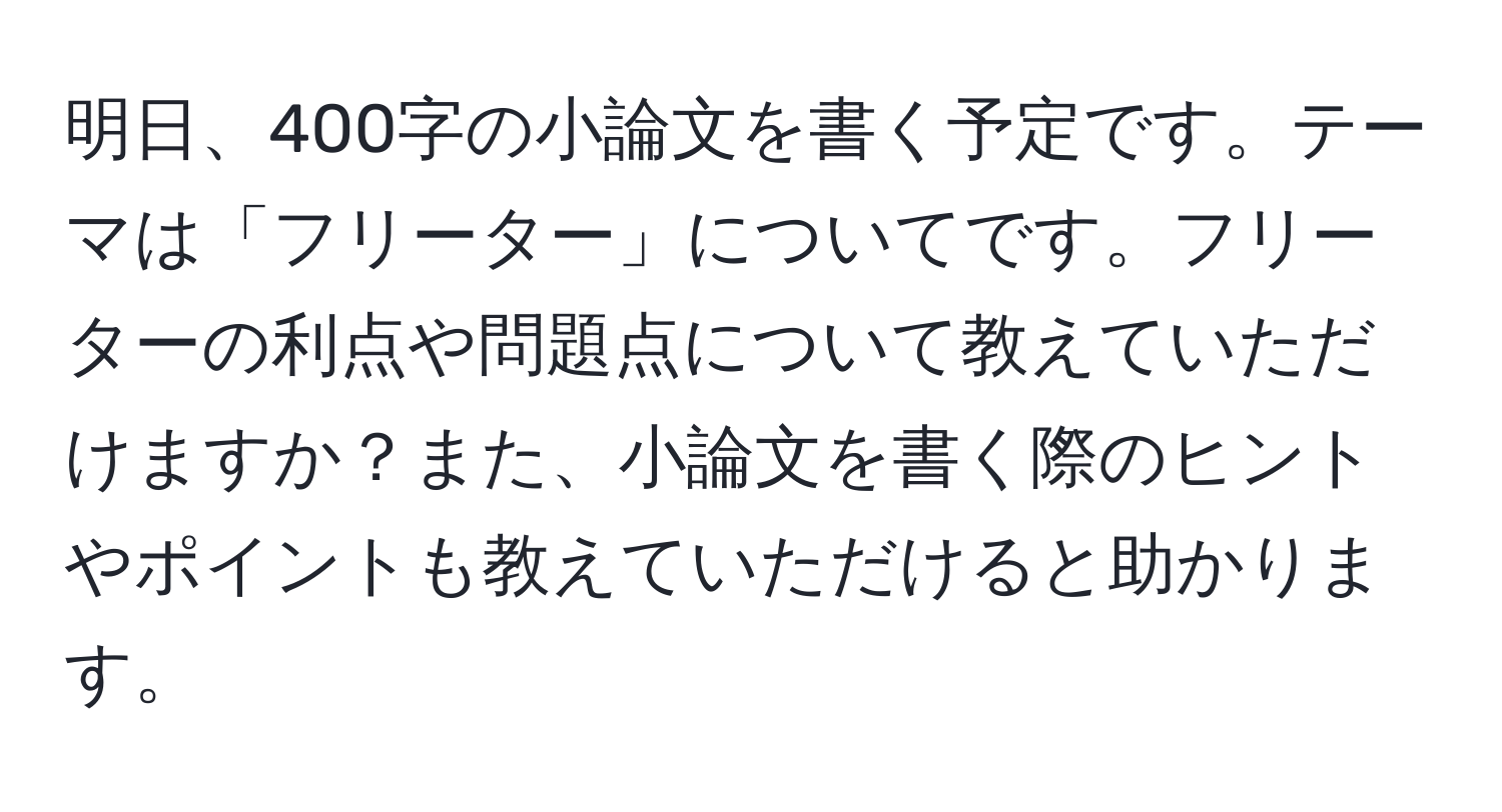 明日、400字の小論文を書く予定です。テーマは「フリーター」についてです。フリーターの利点や問題点について教えていただけますか？また、小論文を書く際のヒントやポイントも教えていただけると助かります。