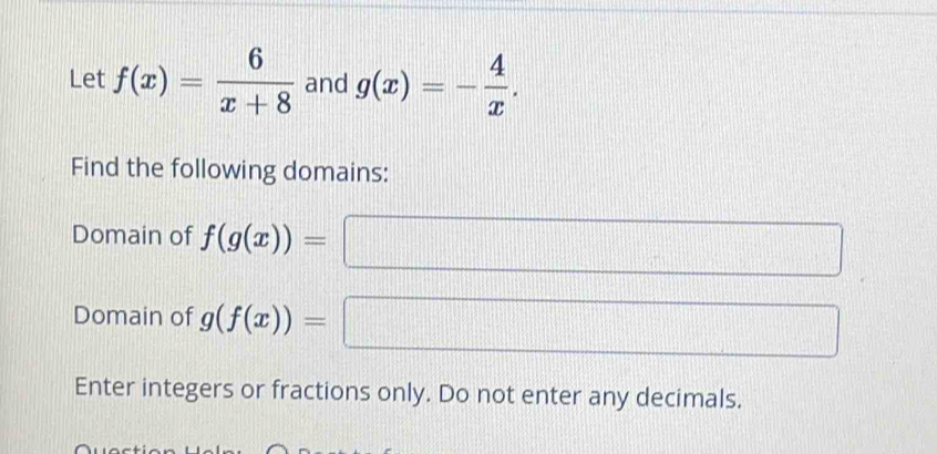 Let f(x)= 6/x+8  and g(x)=- 4/x . 
Find the following domains: 
Domain of f(g(x))= □ 
Domain of g(f(x))=□
Enter integers or fractions only. Do not enter any decimals.