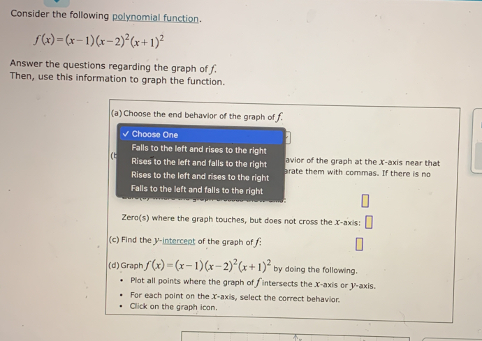 Consider the following polynomial function.
f(x)=(x-1)(x-2)^2(x+1)^2
Answer the questions regarding the graph of f.
Then, use this information to graph the function.
(a) Choose the end behavior of the graph of f.
Choose One
Falls to the left and rises to the right
avior of the graph at the X-axis near that
(t Rises to the left and falls to the right arate them with commas. If there is no
Rises to the left and rises to the right
Falls to the left and falls to the right
Zero(s) where the graph touches, but does not cross the X-axis:
(c) Find the V -intercept of the graph of f :
(d) Graph f(x)=(x-1)(x-2)^2(x+1)^2 by doing the following.
Plot all points where the graph of f intersects the X-axis or y-axis.
For each point on the X-axis, select the correct behavior.
Click on the graph icon.
..