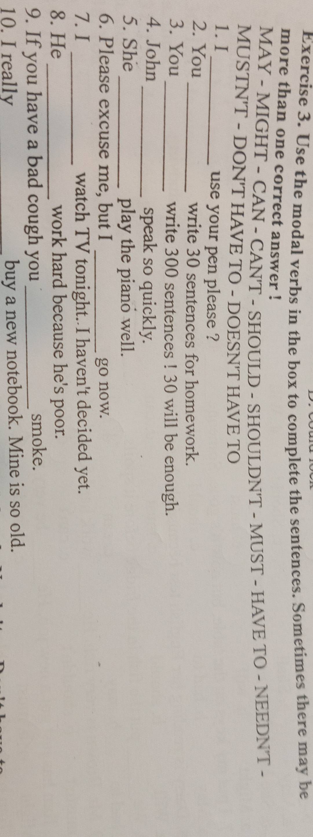 Use the modal verbs in the box to complete the sentences. Sometimes there may be 
more than one correct answer ! 
MAY - MIGHT - CAN - CAN'T - SHOULD - SHOULDN'T - MUST - HAVE TO - NEEDN'T - 
MUSTN'T - DON'T HAVE TO - DOESN'T HAVE TO 
1. I 
_use your pen please ? 
2. You 
_write 30 sentences for homework. 
3. You _write 300 sentences ! 30 will be enough. 
4. John _speak so quickly. 
5. She _play the piano well. 
6. Please excuse me, but I _go now. 
7. I _watch TV tonight. I haven't decided yet. 
8. He _work hard because he's poor. 
9. If you have a bad cough you _smoke. 
10. I really 
_buy a new notebook. Mine is so old.