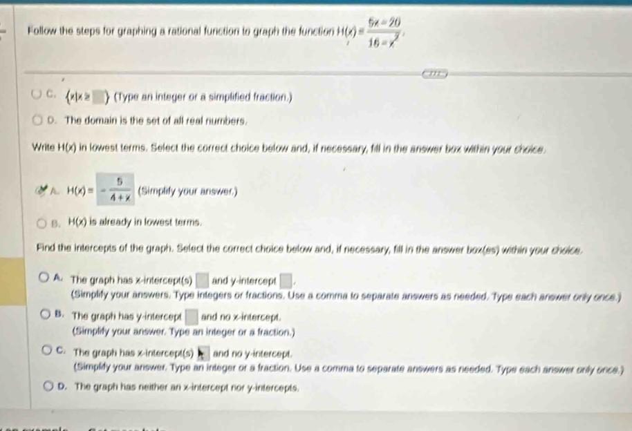 Follow the steps for graphing a rational function to graph the function H(x)= (5x-20)/16-x^2 .
C.  x|x≥ □  (Type an integer or a simplified fraction.)
D. The domain is the set of all real numbers.
Write H(x) in lowest terms. Select the correct choice below and, if necessary, fill in the answer box within your choice.
A. H(x)=- 5/4+x  (Simplify your answer.)
B. H(x) is already in lowest terms.
Find the intercepts of the graph. Select the correct choice below and, if necessary, fill in the answer box(es) within your choice.
A. The graph has x-intercept(s) □ and y-intercept □ , 
(Simplify your answers. Type integers or fractions. Use a comma to separate answers as needed. Type each answer only once.)
B. The graph has y-intercept □ and no x-intercept.
(Simplify your answer. Type an integer or a fraction.)
C. The graph has x-intercept(s) and no y-intercept.
(Simplify your answer. Type an integer or a fraction. Use a comma to separate answers as needed. Type each answer only once.)
D. The graph has neither an x-intercept nor y-intercepts.