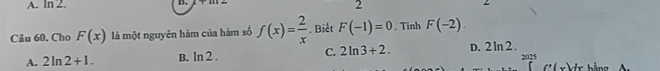 ln 2. 
B.
2
Câu 60. Cho F(x) là một nguyên hàm của hàm số f(x)= 2/x . Biết F(-1)=0. Tính F(-2).
A. 2ln 2+1. B. ln 2. C. 2ln 3+2.
D. 2 ln 2 .
2025
f'(x)dx