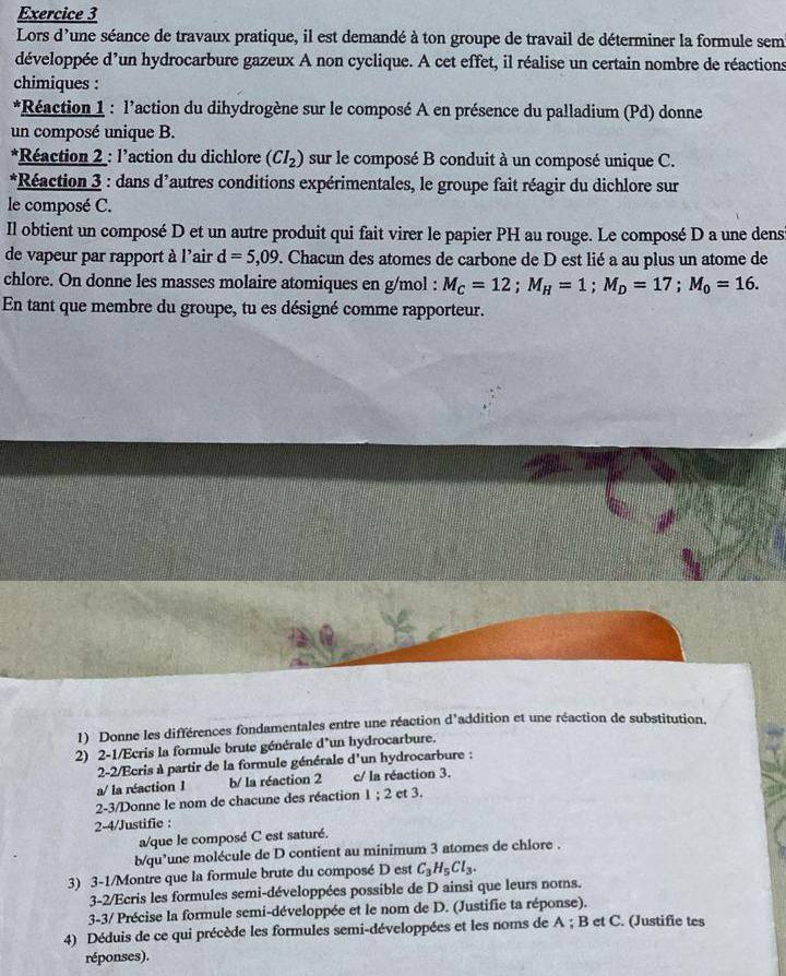 Lors d'une séance de travaux pratique, il est demandé à ton groupe de travail de déterminer la formule sem
développée d'un hydrocarbure gazeux A non cyclique. A cet effet, il réalise un certain nombre de réactions
chimiques :
*Réaction 1 : l’action du dihydrogène sur le composé A en présence du palladium (Pd) donne
un composé unique B.
*Réaction 2 : l'action du dichlore (CI_2) sur le composé B conduit à un composé unique C.
*Réaction 3 : dans d'autres conditions expérimentales, le groupe fait réagir du dichlore sur
le composé C.
Il obtient un composé D et un autre produit qui fait virer le papier PH au rouge. Le composé D a une dens
de vapeur par rapport à l'air d=5,09. Chacun des atomes de carbone de D est lié a au plus un atome de
chlore. On donne les masses molaire atomiques en g/mol : M_C=12;M_H=1;M_D=17;M_0=16.
En tant que membre du groupe, tu es désigné comme rapporteur.
1) Donne les différences fondamentales entre une réaction d^3 addition et une réaction de substitution.
2) 2-1/Ecris la formule brute générale d'un hydrocarbure.
2-2/Ecris à partir de la formule générale d'un hydrocarbure :
a/ la réaction 1 b/ la réaction 2 c/ la réaction 3.
2-3/Donne le nom de chacune des réaction 1:2 et 3.
2-4/Justifie :
a/que le composé C est saturé.
b/qu’une molécule de D contient au minimum 3 atomes de chlore .
3) 3-1/Montre que la formule brute du composé D est C_3H_5Cl_3.
3-2/Ecris les formules semi-développées possible de D ainsi que leurs noms.
3-3/ Précise la formule semi-développée et le nom de D. (Justifie ta réponse).
4) Déduis de ce qui précède les formules semi-développées et les noms de A ; B et C. (Justifie tes
réponses).