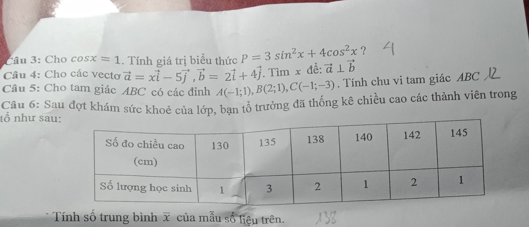 Cho cos x=1. Tính giá trị biểu thức P=3sin^2x+4cos^2x ? 
Câu 4: Cho các vectơ vector a=xvector i-5vector j, vector b=2vector i+4vector j. Tìm x để: vector a⊥ vector b
Câu 5: Cho tam giác ABC có các đỉnh A(-1;1), B(2;1), C(-1;-3). Tính chu vi tam giác ABC
Câu 6: Sau đợt khám sức khoẻ của lớp, bạn tổ trưởng đã thống kê chiều cao các thành viên trong 
tổ như sau: 
Tính số trung bình overline x của mẫu số liệu trên.