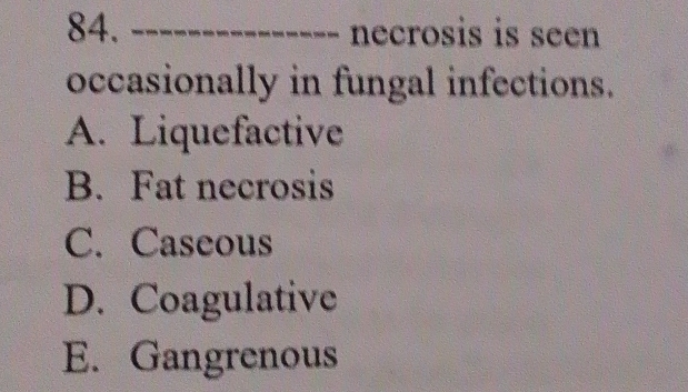 necrosis is seen
occasionally in fungal infections.
A. Liquefactive
B. Fat necrosis
C. Caseous
D. Coagulative
E. Gangrenous