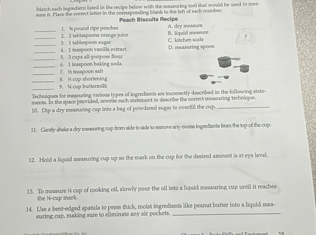 Match each ingredient listed in the recipe below with the measuring tool that would be used to mea-
sure it. Place the correct letter in the corresponding blank to the left of each number,
Peach Biscuits Recipe
_1. pound ripe peaches A. dry measure
_2. 2 tablespoons orange juice B. liquid measure
_
3. 1 tablespoon sugar C. kitchen scale
_4. 1 teaspoon vanilla extract D. measuring spoon
_5. 3 cups all-purpose flour
_
6. 1 teaspoon baking soda
_7. ½ teaspoon salt
_8. cup shortening
_9. ¼ cup buttermilk
Techniques for measuring various types of ingredients are incorrectly described in the following state-
ments. In the space provided, rewrite each statement to describe the correct measuring technique.
10. Dip a dry measuring cup into a bag of powdered sugar to overfill the cup._
11. Gently shake a dry measuring cup from side to side to remove any excess ingredients from the top of the cup.
12. Hold a liquid measuring cup up so the mark on the cup for the desired amount is at eye level.
13. To measure ½ cup of cooking oil, slowly pour the oil into a liquid measuring cup until it reaches
the ½ -cup mark.
14. Use a bent-edged spatula to press thick, moist ingredients like peanut butter into a liquid mea-
suring cup, making sure to eliminate any air pockets._
19