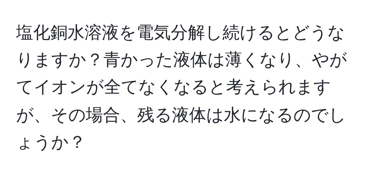 塩化銅水溶液を電気分解し続けるとどうなりますか？青かった液体は薄くなり、やがてイオンが全てなくなると考えられますが、その場合、残る液体は水になるのでしょうか？