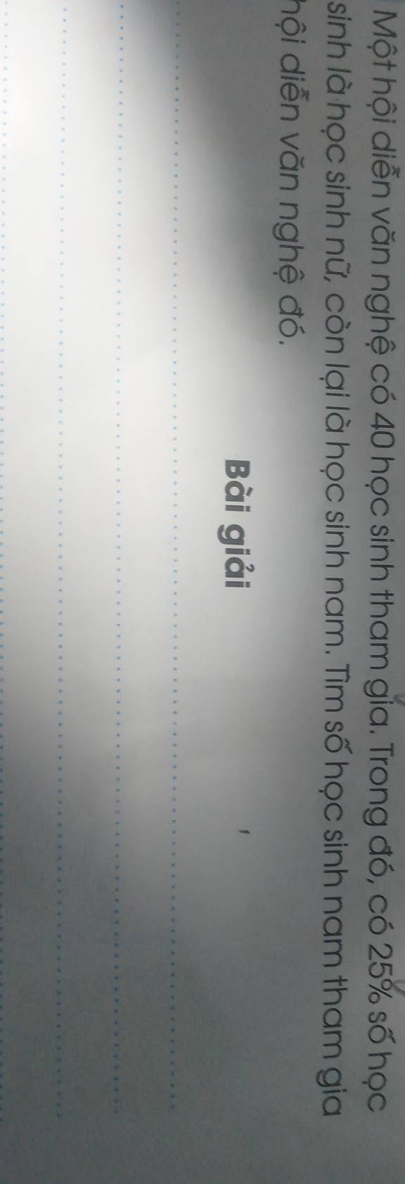 Một hội diễn văn nghệ có 40 học sinh tham gia. Trong đó, có 25% số học
sinh là học sinh nữ, còn lại là học sinh nam. Tìm số học sinh nam tham gia 
hội diễn văn nghệ đó. 
Bài giải 
_ 
_ 
_ 
_