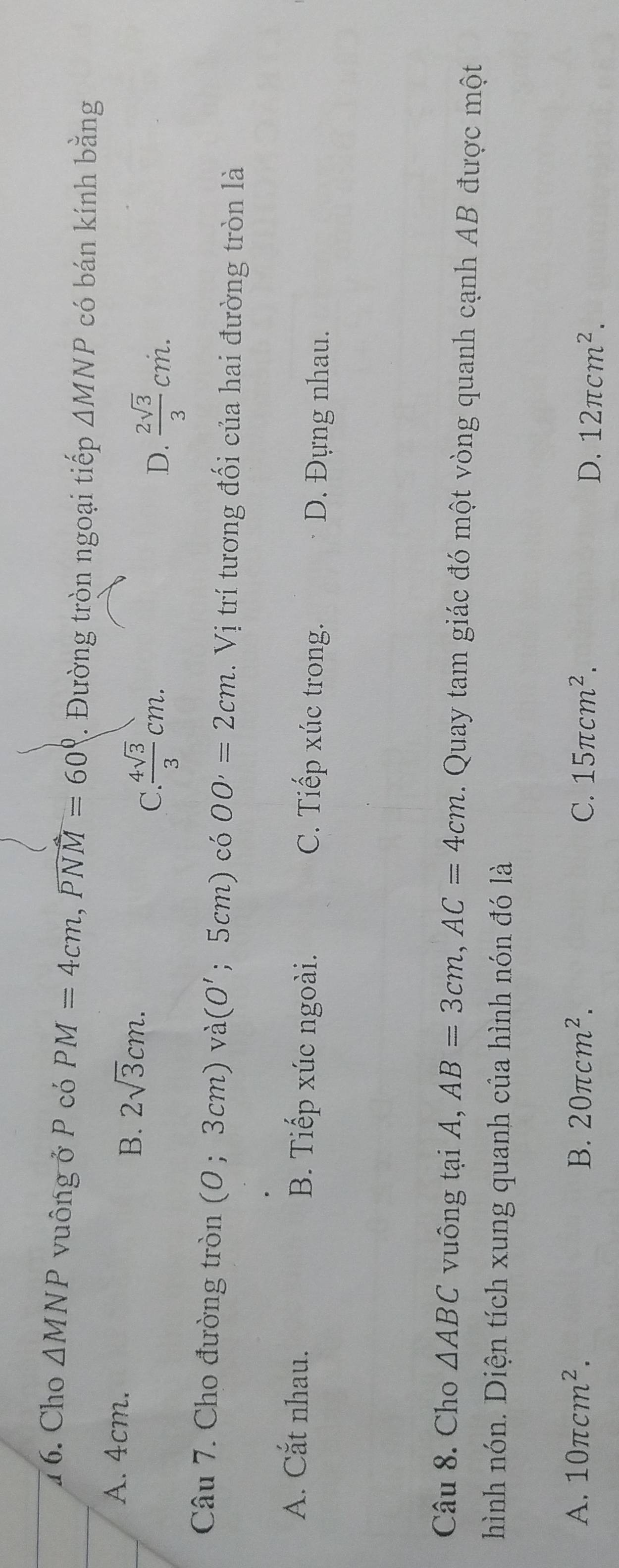 1 6. Cho △ MNP vuông ở P có PM=4cm, widehat PNM=60°. Đường tròn ngoại tiếp △ MNP có bán kính bằng
A. 4cm.
B. 2sqrt(3)cm.
C.  4sqrt(3)/3 cm.
D.  2sqrt(3)/3 cm. 
Câu 7. Cho đường tròn (0;3cm) và (O'; 5cm) có OO'=2cm.Vi trí tương đối của hai đường tròn là
A. Cắt nhau. B. Tiếp xúc ngoài. C. Tiếp xúc trong. D. Đựng nhau.
Câu 8. Cho △ ABC vuông tại A, AB=3cm, AC=4cm. Quay tam giác đó một vòng quanh cạnh AB được một
hình nón. Diện tích xung quanh của hình nón đó là
A. 10π cm^2. B. 20π cm^2. C. 15π cm^2.
D. 12π cm^2.