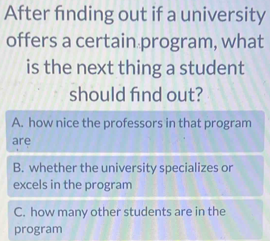 After finding out if a university
offers a certain program, what
is the next thing a student
should find out?
A. how nice the professors in that program
are
B. whether the university specializes or
excels in the program
C. how many other students are in the
program