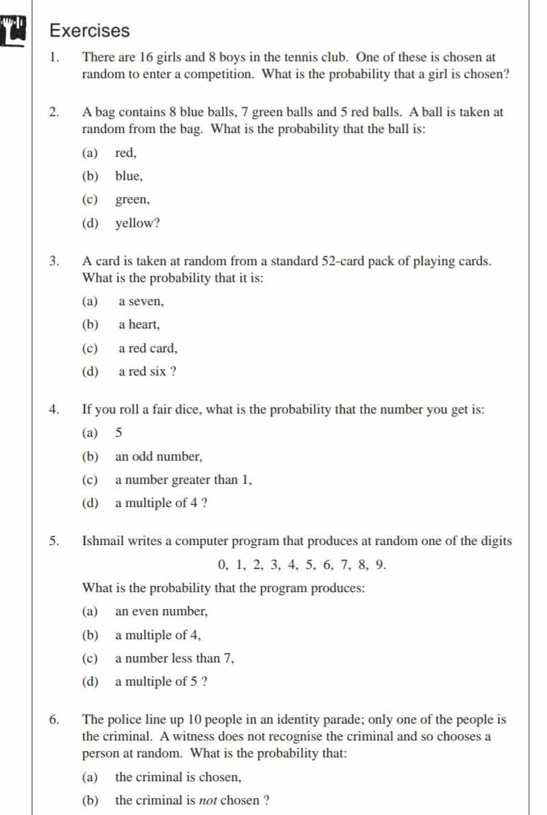 There are 16 girls and 8 boys in the tennis club. One of these is chosen at
random to enter a competition. What is the probability that a girl is chosen?
2. A bag contains 8 blue balls, 7 green balls and 5 red balls. A ball is taken at
random from the bag. What is the probability that the ball is:
(a) red,
(b) blue,
(c) green,
(d) yellow?
3. A card is taken at random from a standard 52 -card pack of playing cards.
What is the probability that it is:
(a) a seven,
(b) a heart,
(c) a red card,
(d) a red six ?
4. If you roll a fair dice, what is the probability that the number you get is:
(a) 5
(b) an odd number,
(c) a number greater than 1,
(d) a multiple of 4 ?
5. Ishmail writes a computer program that produces at random one of the digits
0, 1, 2, 3, 4, 5, 6, 7, 8, 9.
What is the probability that the program produces:
(a) an even number,
(b) a multiple of 4,
(c) a number less than 7,
(d) a multiple of 5 ?
6. The police line up 10 people in an identity parade; only one of the people is
the criminal. A witness does not recognise the criminal and so chooses a
person at random. What is the probability that:
(a) the criminal is chosen,
(b) the criminal is not chosen ?