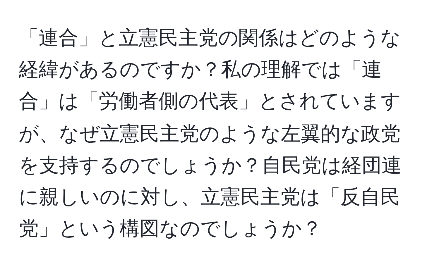 「連合」と立憲民主党の関係はどのような経緯があるのですか？私の理解では「連合」は「労働者側の代表」とされていますが、なぜ立憲民主党のような左翼的な政党を支持するのでしょうか？自民党は経団連に親しいのに対し、立憲民主党は「反自民党」という構図なのでしょうか？