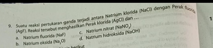 Suatu reaksi pertukaran ganda terjadi antara Natrium klorida (NaCl) dengan Perak fluorid
(AgF). Reaksi tersebut menghasilkan Perak klorida (AgCl) dan ..
1
c. Natrium nitrat (NaNO₃)
d. Natrium hidroksida (NaOH)
a. Natrium fluorida (NaF)
b. Natrium oksida (Na_2O)
berikut