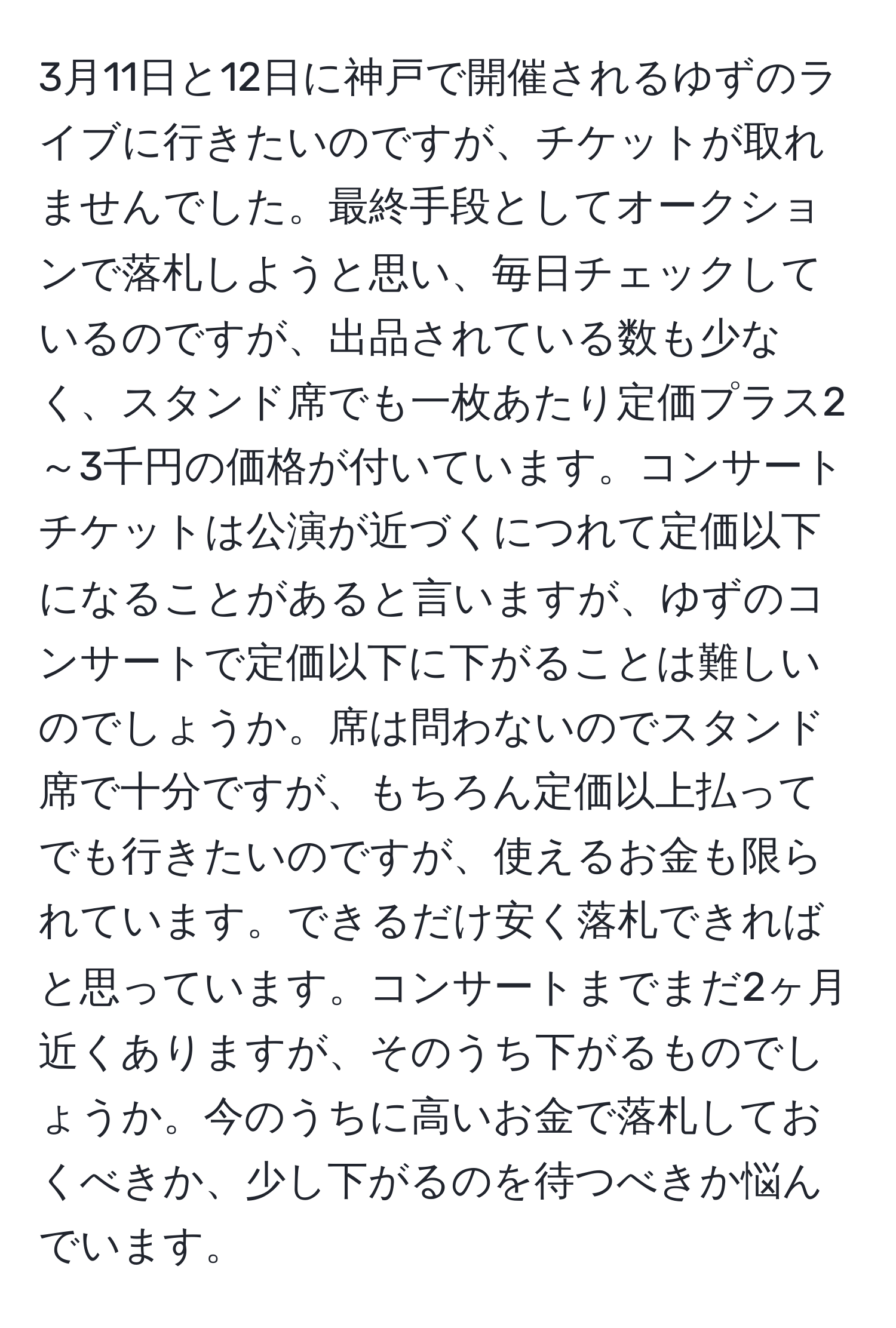 3月11日と12日に神戸で開催されるゆずのライブに行きたいのですが、チケットが取れませんでした。最終手段としてオークションで落札しようと思い、毎日チェックしているのですが、出品されている数も少なく、スタンド席でも一枚あたり定価プラス2～3千円の価格が付いています。コンサートチケットは公演が近づくにつれて定価以下になることがあると言いますが、ゆずのコンサートで定価以下に下がることは難しいのでしょうか。席は問わないのでスタンド席で十分ですが、もちろん定価以上払ってでも行きたいのですが、使えるお金も限られています。できるだけ安く落札できればと思っています。コンサートまでまだ2ヶ月近くありますが、そのうち下がるものでしょうか。今のうちに高いお金で落札しておくべきか、少し下がるのを待つべきか悩んでいます。