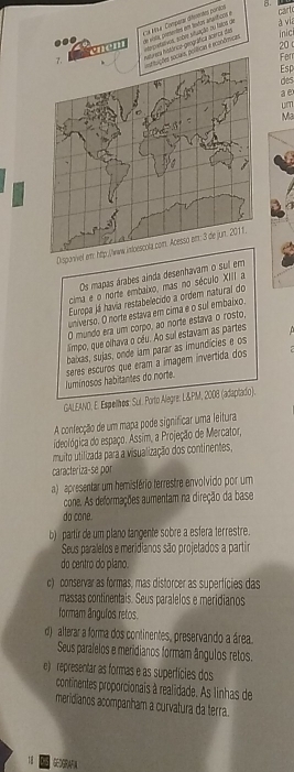 Cx Mo4 Comparar diferentes porace  vosa cntentes em tostas araríficos e
carf
inici
vium erpretatios, sobre situação no fatos de
à vía
..
20
icas e econômicas órica-gemgráfica acerca das
Ferr
Esp
des
a  e
um
Ma
Dispo
Os mapas árabes ainda desenhavam o sul em
cima e o norte embaixo, mas no século XIII a
Europa já havia restabelecido a ordem natural do
universo. O norte estava em cima e o sul embalxo.
O mundo era um corpo, ao norte estava o rosto,
simpo, que olhava o céu. Ao sui estavam as partes
baxas, sujas, onde iam parar as imundícies e os
Jumínosos habitantes do norte. seres escuros que eram a ímagem invertida dos
GALEANO, E. Espellbos: Sul. Porto Alegre: L&PM, 2008 (adaptado).
A confecção de um mapa pode significar uma leitura
ideológica do espaço. Assim, a Projeção de Mercator,
muito utilizada para a visualização dos continentes,
caracteriza-se por
a) apresentar um hemisfério terrestre envolvido por um
cone. As deformações aumentam na direção da base
do cone.
b) partir de um plano tangente sobre a esfera terrestre.
Seus paralelos e meridianos são projetados a partir
do centro do plano.
c) conservar as formas, mas distorcer as supertícies das
massas continentais. Seus paralelos e meridianos
formam ângulos retos.
d) alterar a forma dos continentes, preservando a área.
Seus paralelos e meridianos formam ângulos retos.
e) representar as formas e as supertícies dos
continentes proporcionais à realidade. As linhas de
meridianos acompanham a curvatura da terra.
GBA