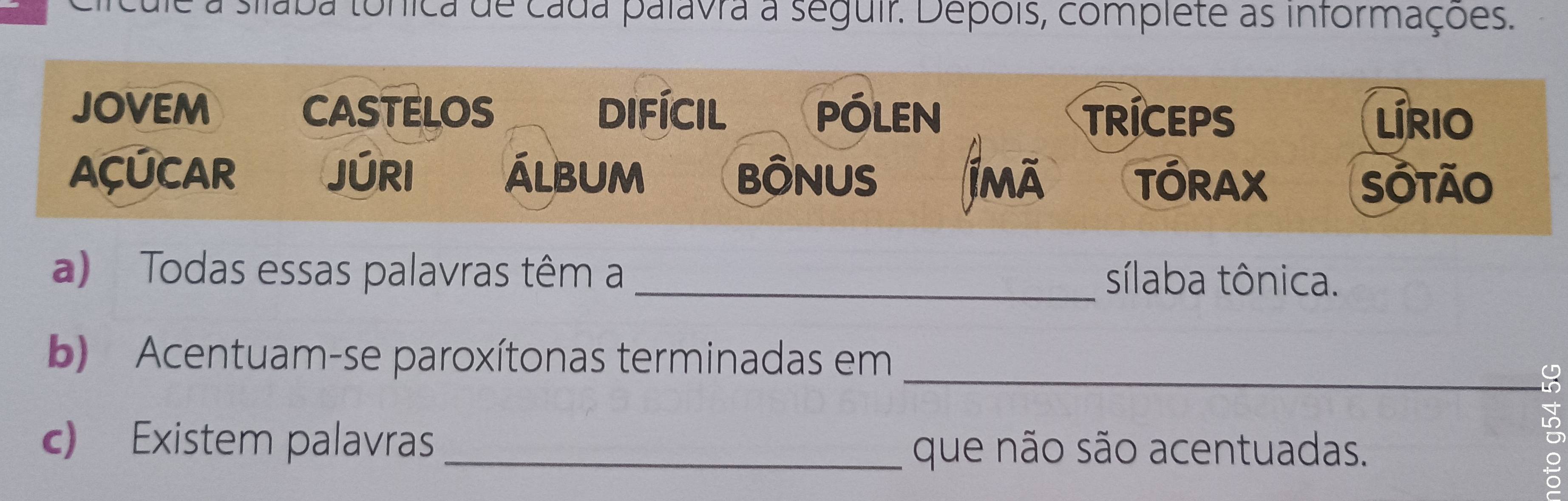 da tonica de cada palavra a seguir. Depois, complete as informações. 
JOVEM CASTELOS difícil PÓLEN TRICEPS 
Lírio 
ACUCAR JÚRI álbum BÔNUS jmā TÓRAX Sotão 
a) Todas essas palavras têm a _sílaba tônica. 
_ 
b) Acentuam-se paroxítonas terminadas em 
c) Existem palavras _que não são acentuadas. 
i