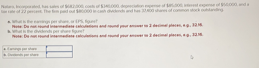 Nataro, Incorporated, has sales of $682,000, costs of $340,000, depreciation expense of $85,000, interest expense of $50,000, and a 
tax rate of 22 percent. The firm paid out $80,000 in cash dividends and has 37,400 shares of common stock outstanding. 
a. What is the earnings per share, or EPS, figure? 
Note: Do not round intermediate calculations and round your answer to 2 decimal places, e.g., 32.16. 
b. What is the dividends per share figure? 
Note: Do not round intermediate calculations and round your answer to 2 decimal places, e.g., 32.16. 
a. Earnings per share 
b. Dividends per share