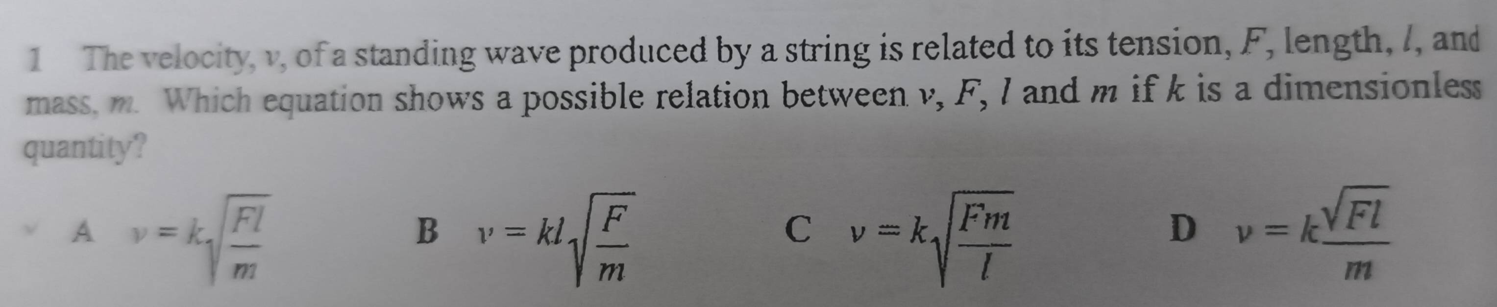 The velocity, v, of a standing wave produced by a string is related to its tension, F, length, /, and
mass, m. Which equation shows a possible relation between v, F, I and m if k is a dimensionless
quantity?
A nu =ksqrt(frac Fl)m
B nu =klsqrt(frac F)m
C nu =ksqrt(frac Fm)l
D nu =k sqrt(Fl)/m 