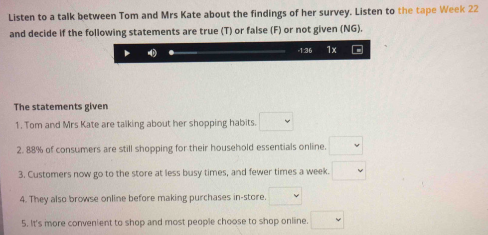 Listen to a talk between Tom and Mrs Kate about the findings of her survey. Listen to the tape Week 22
and decide if the following statements are true (T) or false (F) or not given (NG). 
- 1:36 1x 
The statements given 
1. Tom and Mrs Kate are talking about her shopping habits. □ 
2. 88% of consumers are still shopping for their household essentials online. □ 
3. Customers now go to the store at less busy times, and fewer times a week. □ 
4. They also browse online before making purchases in-store. □ 
5. It's more convenient to shop and most people choose to shop online. □