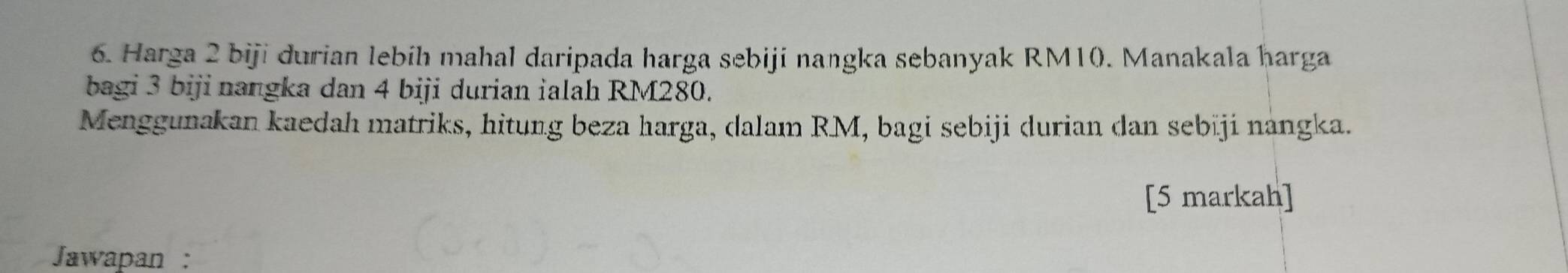 Harga 2 biji durian lebih mahal daripada harga sebiji nangka sebanyak RM10. Manakala harga 
bagi 3 biji nangka dan 4 biji durian ialah RM280. 
Menggunakan kaedah matriks, hitung beza harga, dalam RM, bagi sebiji durian dan sebiji nangka. 
[5 markah] 
Jawapan :